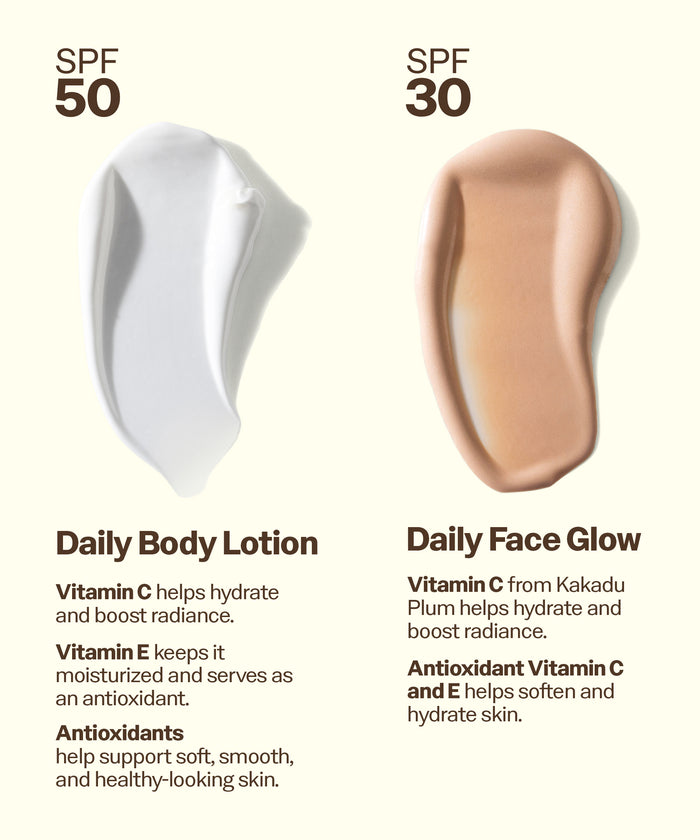 Two swatches of body lotion and face glow with SPF 50 and 30 text, labeled 'Daily Body Lotion' and 'Daily Face Glow'. Daily Body Lotion
Vitamin C helps hydrate and boost radiance.
Vitamin E keeps it moisturized and serves as an antioxidant.
Antioxidants
help support soft, smooth, and healthy-looking skin. Daily Face Glow
Vitamin C from Kakadu
Plum helps hydrate and boost radiance.
Antioxidant Vitamin C and E helps soften and hydrate skin.